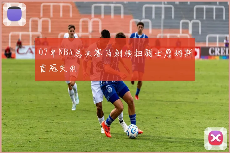 07年NBA总决赛马刺横扫骑士詹姆斯首冠失利