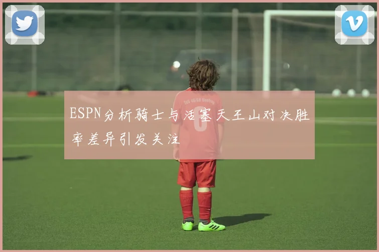 ESPN分析骑士与活塞天王山对决胜率差异引发关注