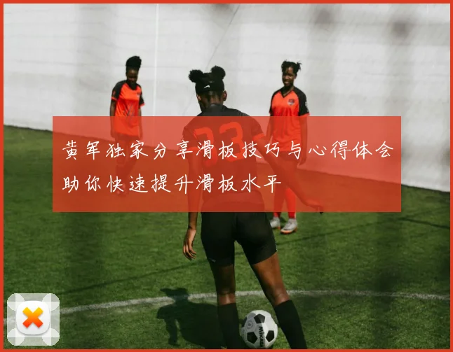 黄军独家分享滑板技巧与心得体会助你快速提升滑板水平