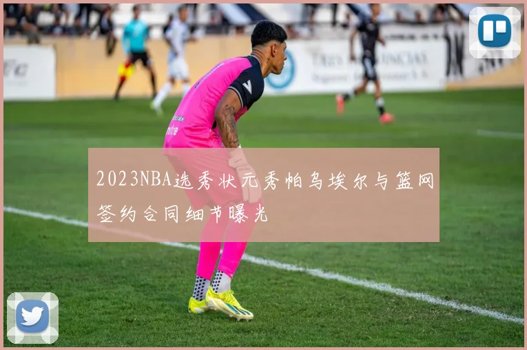 2023NBA选秀状元秀帕乌埃尔与篮网签约合同细节曝光