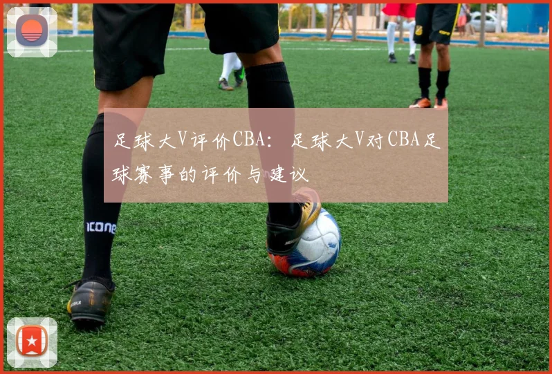 足球大V评价CBA：足球大V对CBA足球赛事的评价与建议