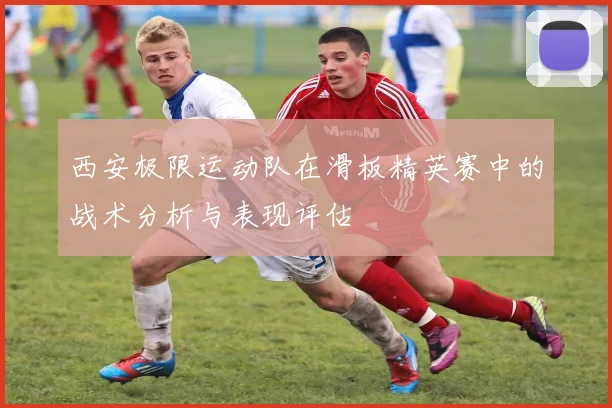 西安极限运动队在滑板精英赛中的战术分析与表现评估