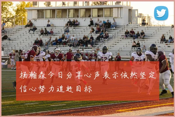 杨瀚森今日分享心声表示依然坚定信心努力追赶目标